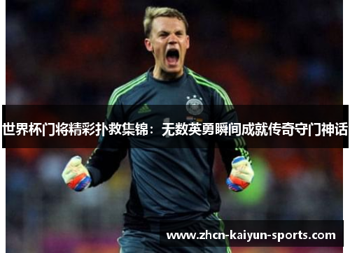 世界杯门将精彩扑救集锦:无数英勇瞬间成就传奇守门神话 世界杯门将精彩扑救集锦:无数英勇瞬间成就传奇守门神话