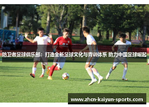 防卫者足球俱乐部:打造全新足球文化与青训体系 助力中国足球崛起 防卫者足球俱乐部:打造全新足球文化与青训体系 助力中国足球崛起