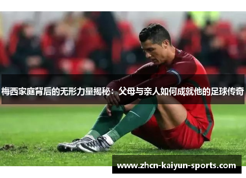 梅西家庭背后的无形力量揭秘:父母与亲人如何成就他的足球传奇 梅西家庭背后的无形力量揭秘:父母与亲人如何成就他的足球传奇