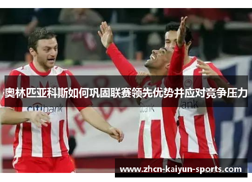 奥林匹亚科斯如何巩固联赛领先优势并应对竞争压力 奥林匹亚科斯如何巩固联赛领先优势并应对竞争压力