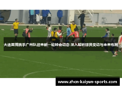 大连英博携手广州队迎来新一轮转会动态 深入解析球员变动与未来布局