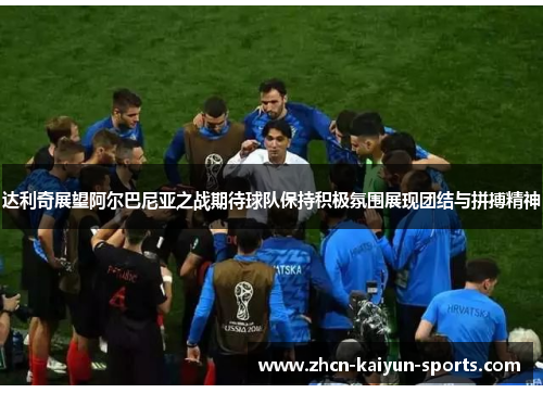 达利奇展望阿尔巴尼亚之战期待球队保持积极氛围展现团结与拼搏精神