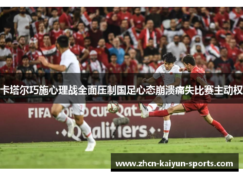 卡塔尔巧施心理战全面压制国足心态崩溃痛失比赛主动权