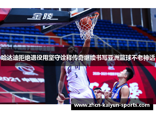 哈达迪拒绝退役用坚守诠释传奇继续书写亚洲篮球不老神话