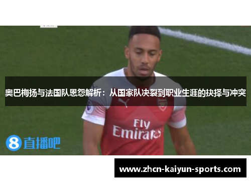 奥巴梅扬与法国队恩怨解析：从国家队决裂到职业生涯的抉择与冲突