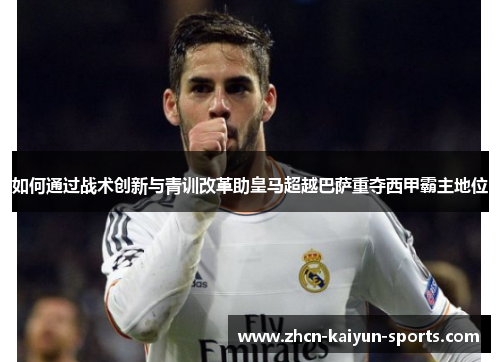 如何通过战术创新与青训改革助皇马超越巴萨重夺西甲霸主地位 如何通过战术创新与青训改革助皇马超越巴萨重夺西甲霸主地位
