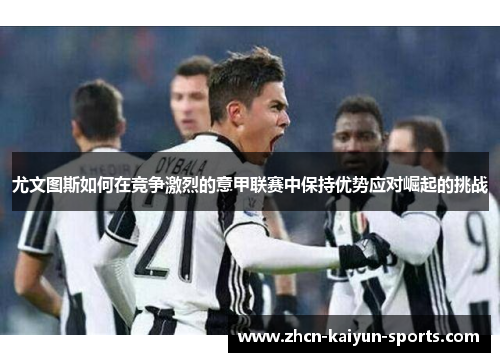 尤文图斯如何在竞争激烈的意甲联赛中保持优势应对崛起的挑战 尤文图斯如何在竞争激烈的意甲联赛中保持优势应对崛起的挑战